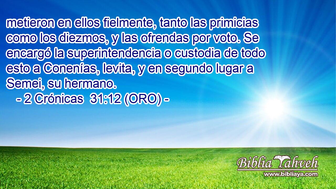  metieron en ellos fielmente, tanto las primicias como los diezmos, y las ofrendas por voto. Se encargó la superintendencia o custodia de todo esto a Conenías, levita, y en segundo lugar a Semei, su hermano. 