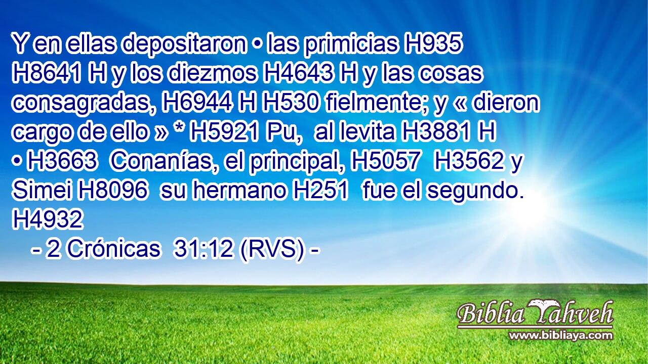 Y en ellas depositaron • las primicias H935 H8641 H y los diezmos H4643 H y las cosas consagradas, H6944 H H530 fielmente; y « dieron cargo de ello » * H5921 Pu,  al levita H3881 H • H3663  Conanías, el principal, H5057  H3562 y Simei H8096  su hermano H251  fue el segundo. H4932  