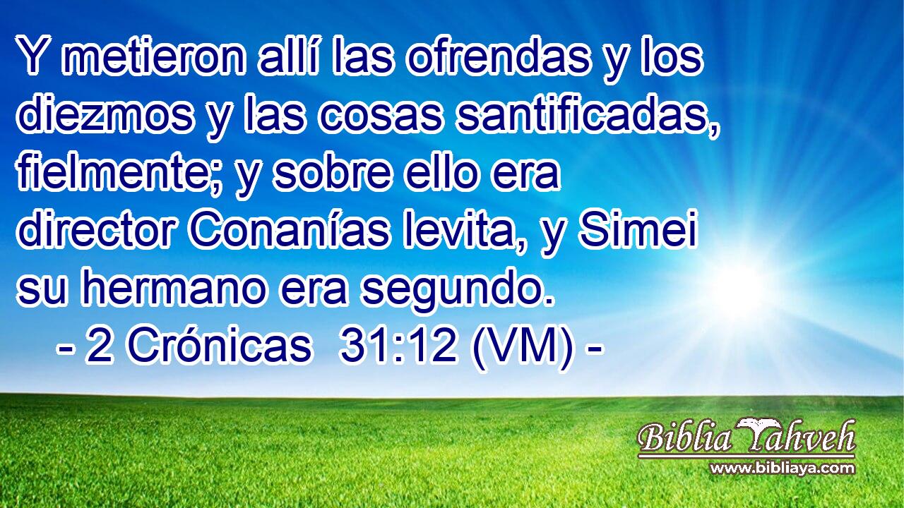  Y metieron allí las ofrendas y los diezmos y las cosas santificadas, fielmente; y sobre ello era director Conanías levita, y Simei su hermano era segundo. 