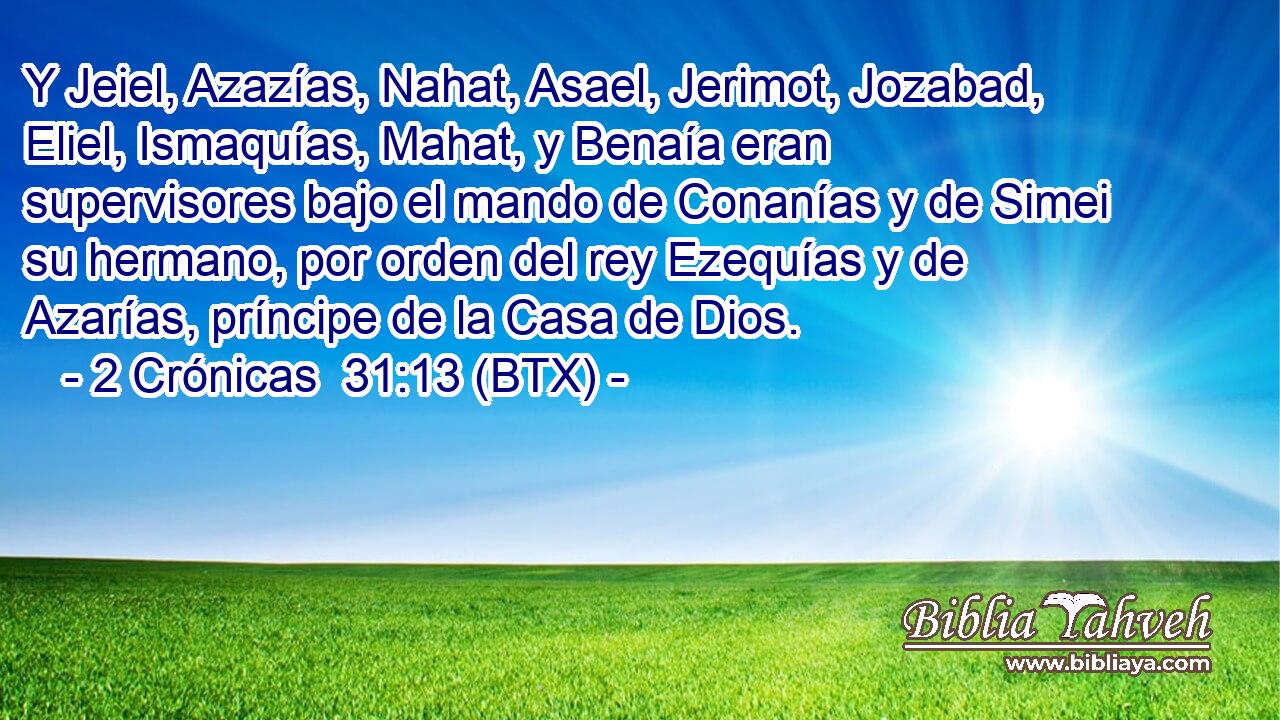 Y Jeiel, Azazías, Nahat, Asael, Jerimot, Jozabad, Eliel, Ismaquías, Mahat, y Benaía eran supervisores bajo el mando de Conanías y de Simei su hermano, por orden del rey Ezequías y de Azarías, príncipe de la Casa de Dios.