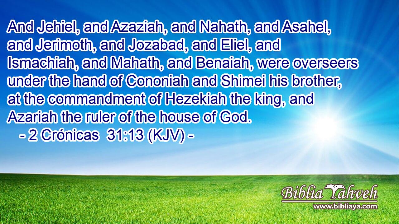 And Jehiel, and Azaziah, and Nahath, and Asahel, and Jerimoth, and Jozabad, and Eliel, and Ismachiah, and Mahath, and Benaiah, were overseers under the hand of Cononiah and Shimei his brother, at the commandment of Hezekiah the king, and Azariah the ruler of the house of God.