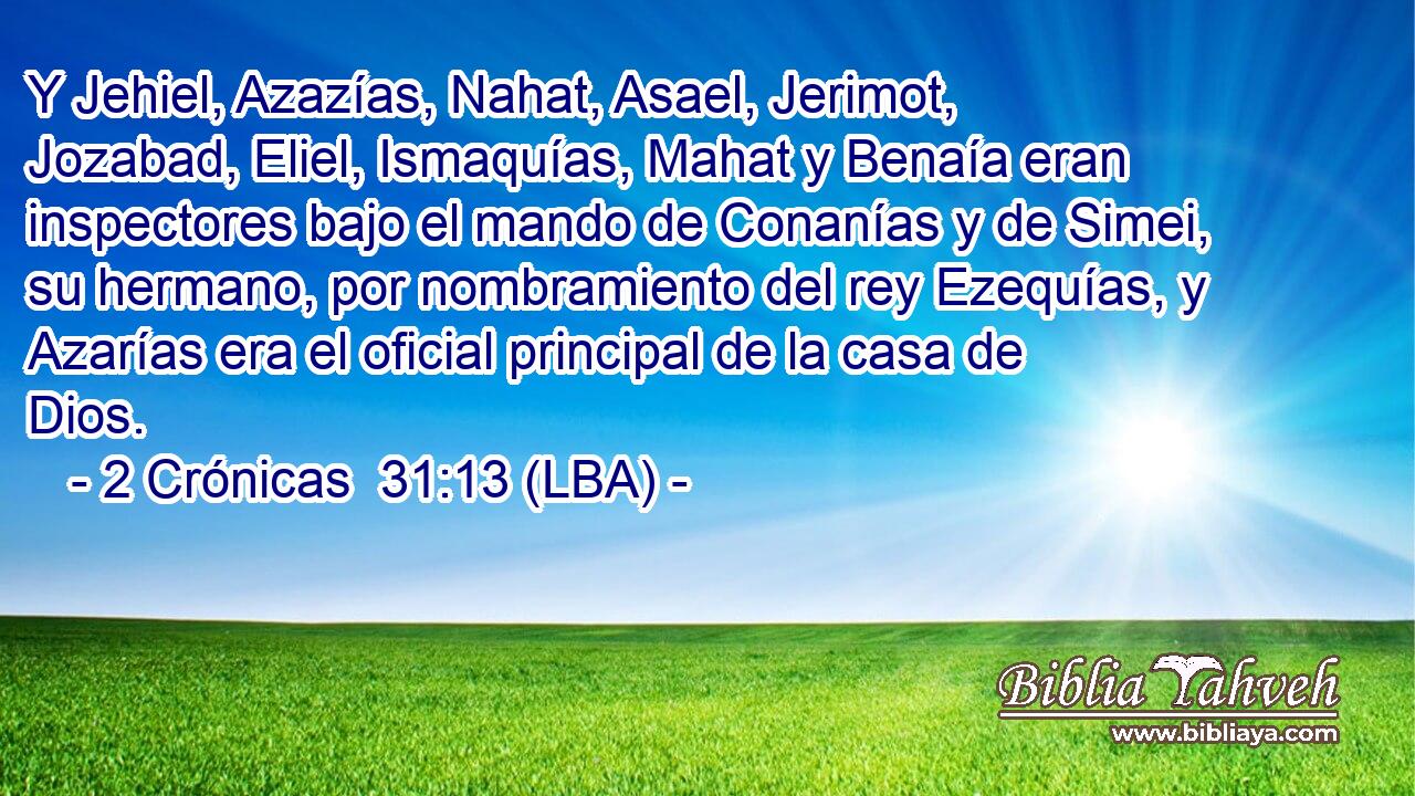 Y Jehiel, Azazías, Nahat, Asael, Jerimot, Jozabad, Eliel, Ismaquías, Mahat y Benaía eran inspectores bajo el mando de Conanías y de Simei, su hermano, por nombramiento del rey Ezequías, y Azarías era el oficial principal de la casa de Dios.