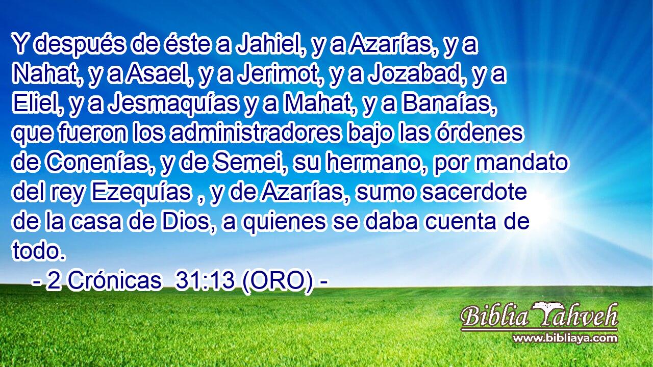  Y después de éste a Jahiel, y a Azarías, y a Nahat, y a Asael, y a Jerimot, y a Jozabad, y a Eliel, y a Jesmaquías y a Mahat, y a Banaías, que fueron los administradores bajo las órdenes de Conenías, y de Semei, su hermano, por mandato del rey Ezequías , y de Azarías, sumo sacerdote de la casa de Dios, a quienes se daba cuenta de todo. 