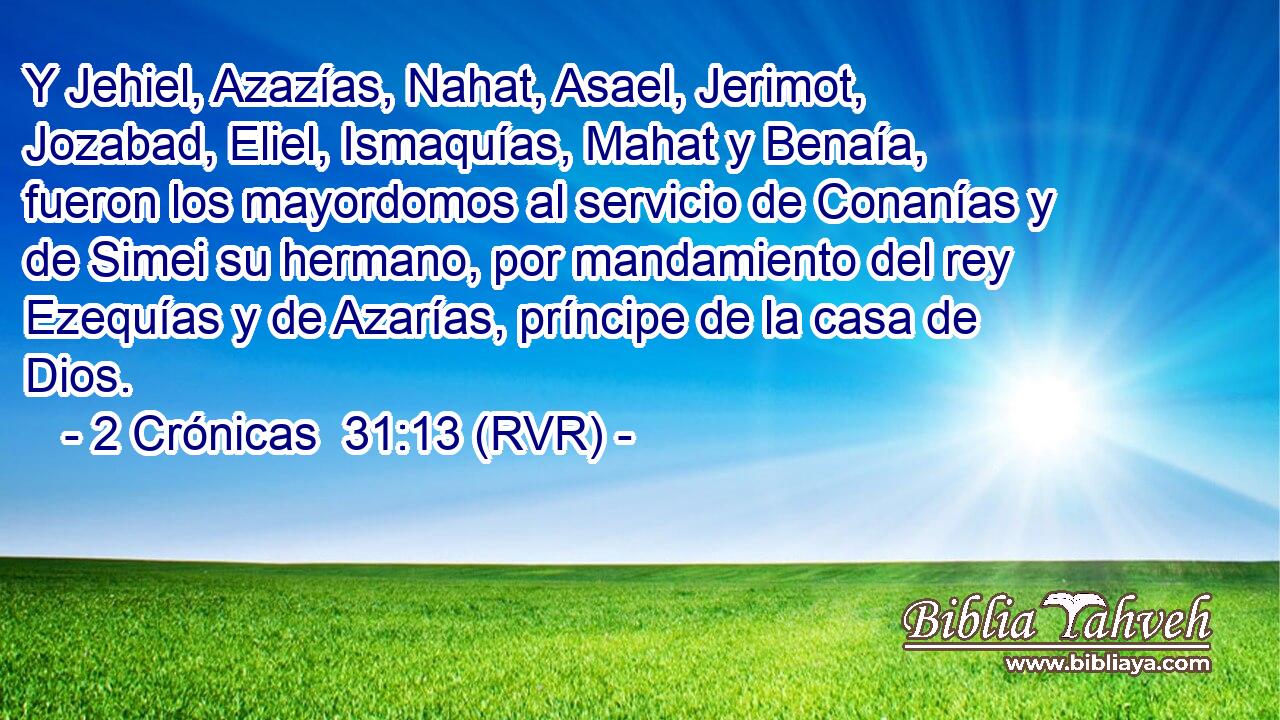 Y Jehiel, Azazías, Nahat, Asael, Jerimot, Jozabad, Eliel, Ismaquías, Mahat y Benaía, fueron los mayordomos al servicio de Conanías y de Simei su hermano, por mandamiento del rey Ezequías y de Azarías, príncipe de la casa de Dios.