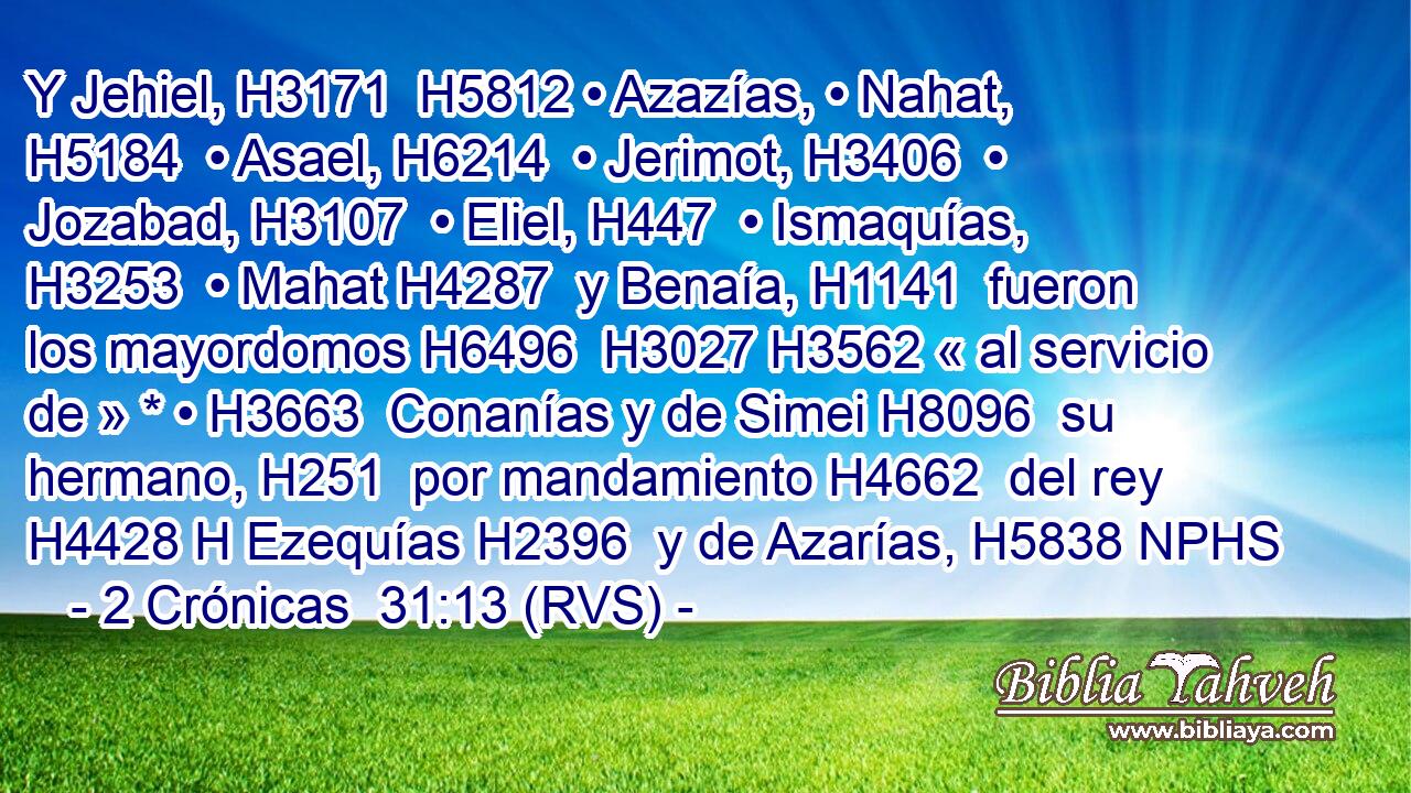 Y Jehiel, H3171  H5812 • Azazías, • Nahat, H5184  • Asael, H6214  • Jerimot, H3406  • Jozabad, H3107  • Eliel, H447  • Ismaquías, H3253  • Mahat H4287  y Benaía, H1141  fueron los mayordomos H6496  H3027 H3562 « al servicio de » * • H3663  Conanías y de Simei H8096  su hermano, H251  por mandamiento H4662  del rey H4428 H Ezequías H2396  y de Azarías, H5838 NPHS