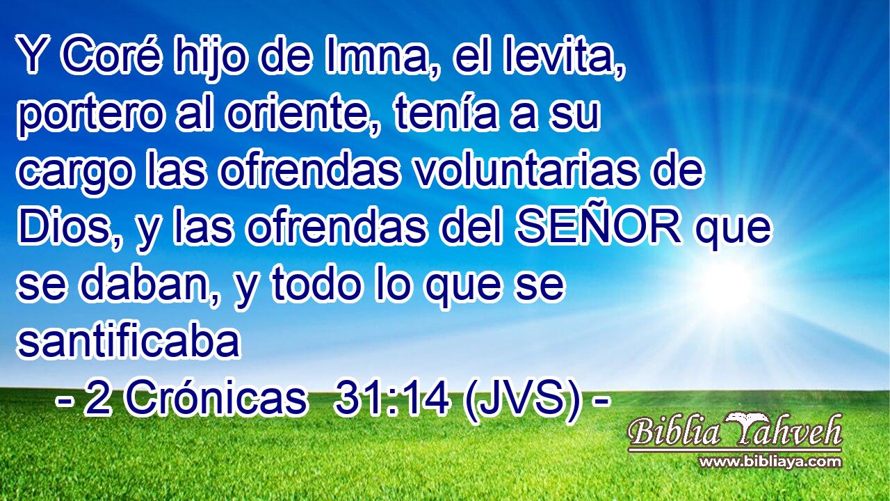 Y Coré hijo de Imna, el levita, portero al oriente, tenía a su cargo las ofrendas voluntarias de Dios, y las ofrendas del SEÑOR que se daban, y todo lo que se santificaba