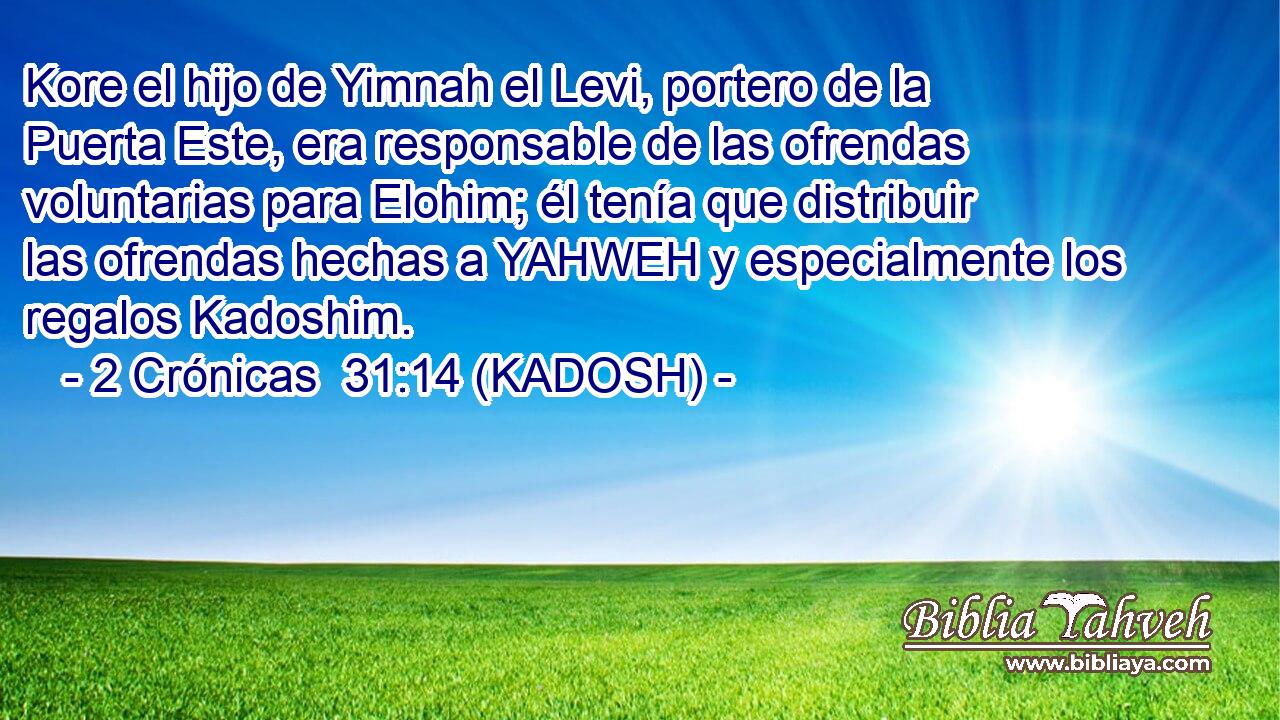  Kore el hijo de Yimnah el Levi, portero de la Puerta Este, era responsable de las ofrendas voluntarias para Elohim; él tenía que distribuir las ofrendas hechas a YAHWEH y especialmente los regalos Kadoshim. 