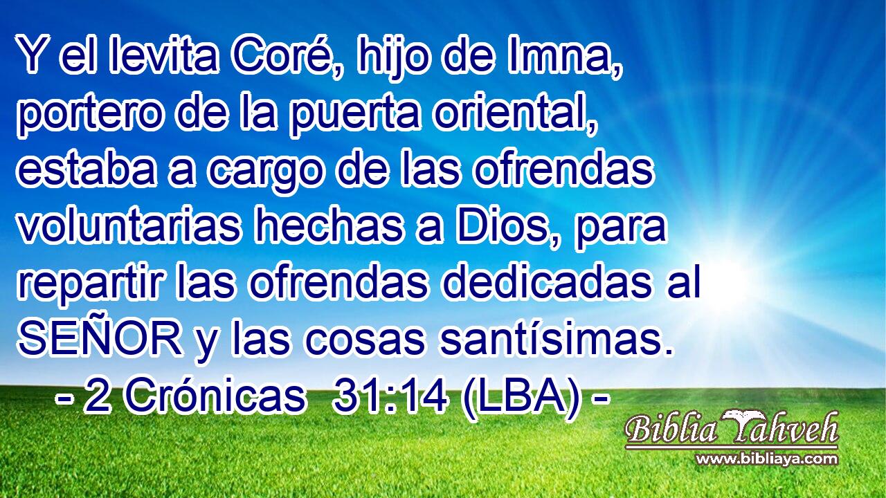 Y el levita Coré, hijo de Imna, portero de la puerta oriental, estaba a cargo de las ofrendas voluntarias hechas a Dios, para repartir las ofrendas dedicadas al SEÑOR y las cosas santísimas.