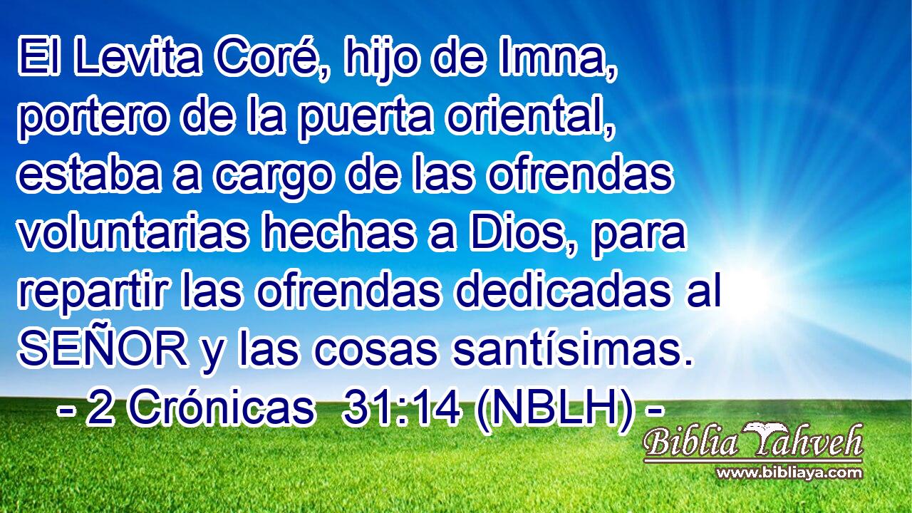  El Levita Coré, hijo de Imna, portero de la puerta oriental, estaba a cargo de las ofrendas voluntarias hechas a Dios, para repartir las ofrendas dedicadas al SEÑOR y las cosas santísimas. 
