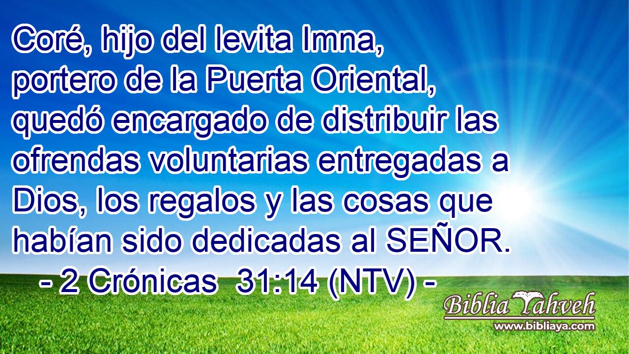 Coré, hijo del levita Imna, portero de la Puerta Oriental, quedó encargado de distribuir las ofrendas voluntarias entregadas a Dios, los regalos y las cosas que habían sido dedicadas al SEÑOR.