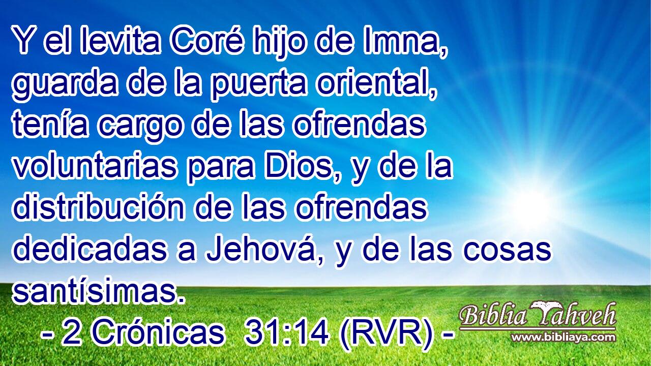Y el levita Coré hijo de Imna, guarda de la puerta oriental, tenía cargo de las ofrendas voluntarias para Dios, y de la distribución de las ofrendas dedicadas a Jehová, y de las cosas santísimas.