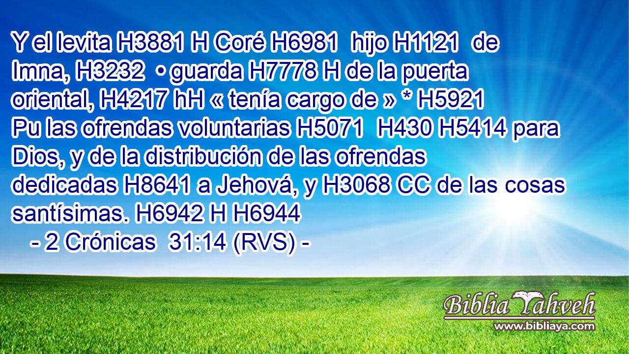 Y el levita H3881 H Coré H6981  hijo H1121  de Imna, H3232  • guarda H7778 H de la puerta oriental, H4217 hH « tenía cargo de » * H5921 Pu las ofrendas voluntarias H5071  H430 H5414 para Dios, y de la distribución de las ofrendas dedicadas H8641 a Jehová, y H3068 CC de las cosas santísimas. H6942 H H6944 