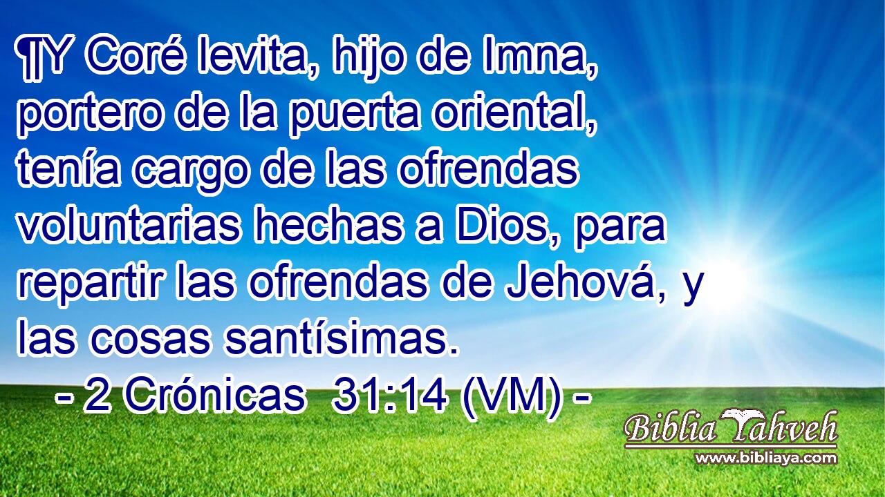  ¶Y Coré levita, hijo de Imna, portero de la puerta oriental, tenía cargo de las ofrendas voluntarias hechas a Dios, para repartir las ofrendas de Jehová, y las cosas santísimas. 