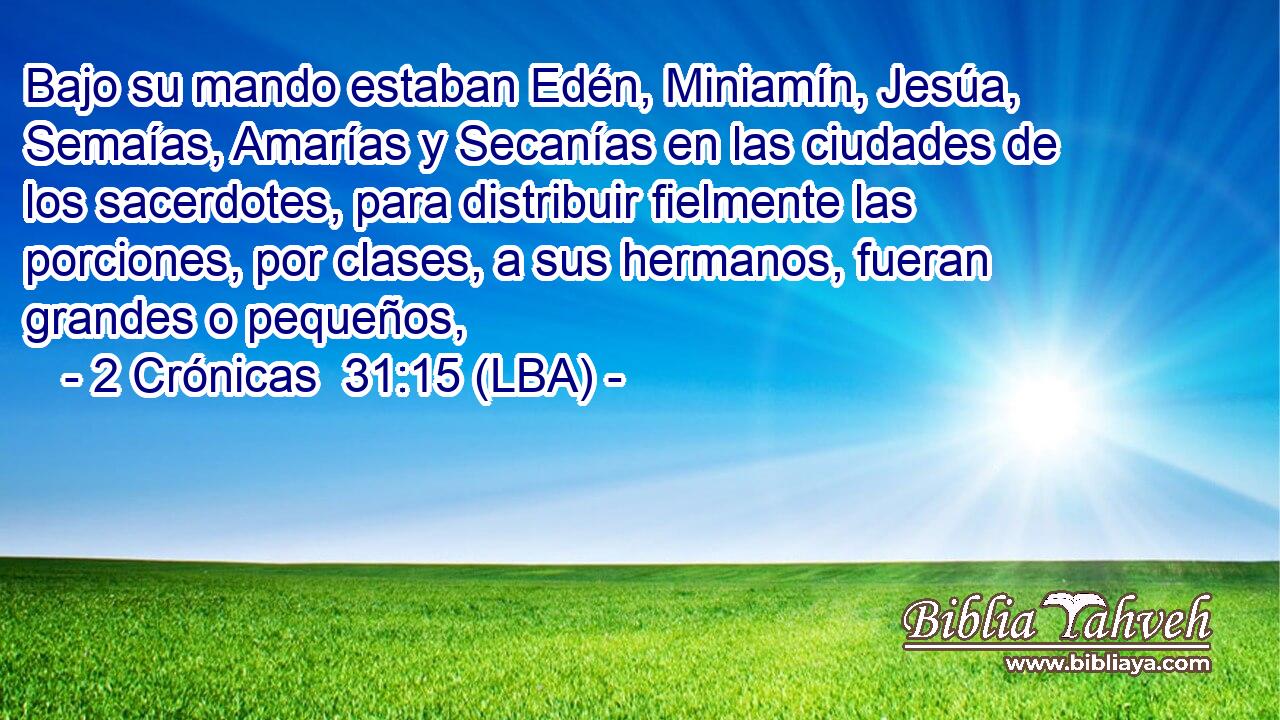 Bajo su mando estaban Edén, Miniamín, Jesúa, Semaías, Amarías y Secanías en las ciudades de los sacerdotes, para distribuir fielmente las porciones, por clases, a sus hermanos, fueran grandes o pequeños,