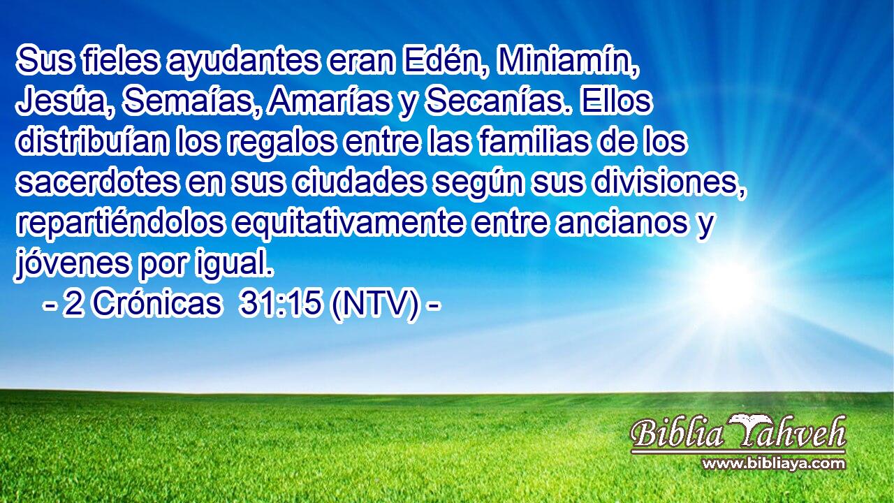 Sus fieles ayudantes eran Edén, Miniamín, Jesúa, Semaías, Amarías y Secanías. Ellos distribuían los regalos entre las familias de los sacerdotes en sus ciudades según sus divisiones, repartiéndolos equitativamente entre ancianos y jóvenes por igual.
