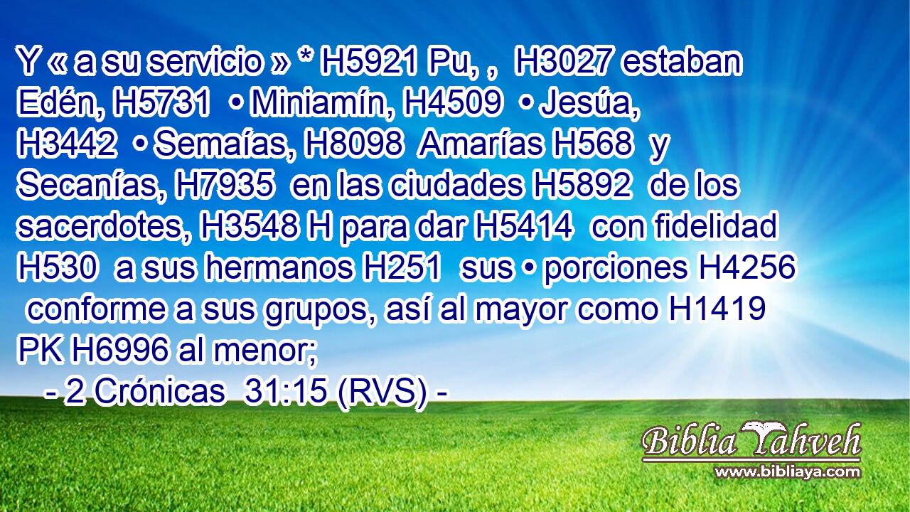 Y « a su servicio » * H5921 Pu, ,  H3027 estaban Edén, H5731  • Miniamín, H4509  • Jesúa, H3442  • Semaías, H8098  Amarías H568  y Secanías, H7935  en las ciudades H5892  de los sacerdotes, H3548 H para dar H5414  con fidelidad H530  a sus hermanos H251  sus • porciones H4256  conforme a sus grupos, así al mayor como H1419 PK H6996 al menor; 