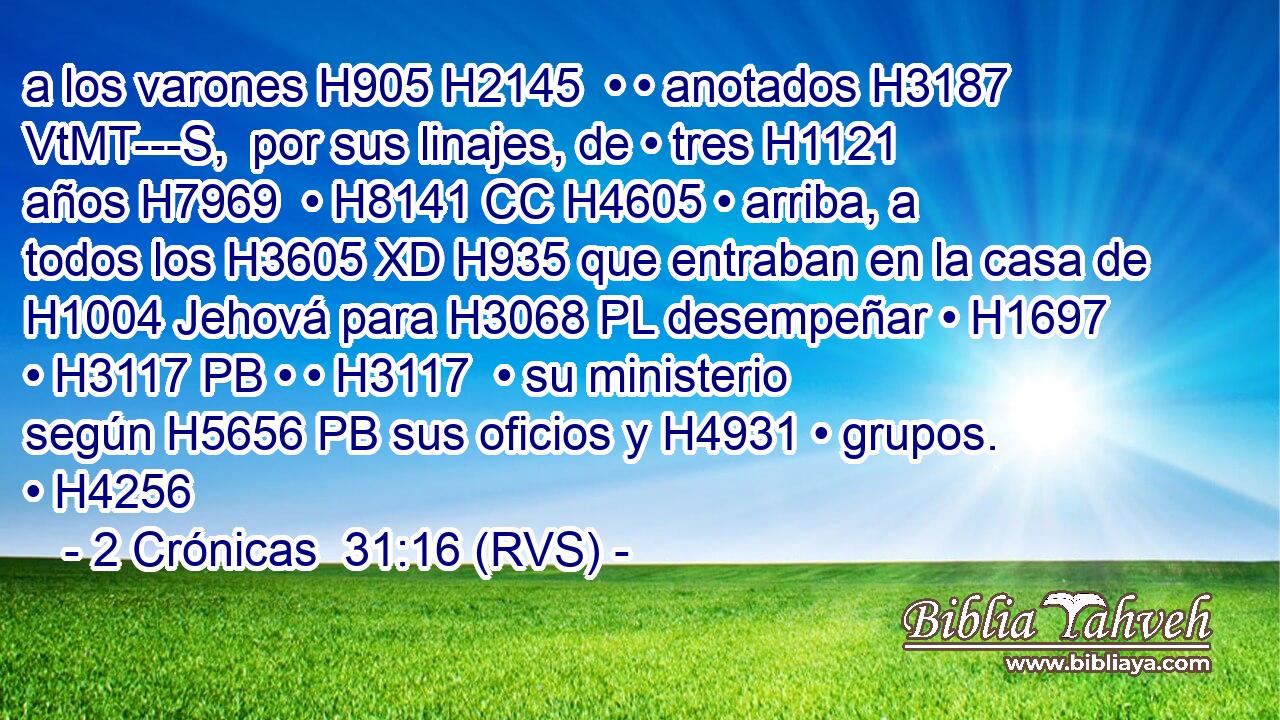 a los varones H905 H2145  • • anotados H3187 VtMT---S,  por sus linajes, de • tres H1121  años H7969  • H8141 CC H4605 • arriba, a todos los H3605 XD H935 que entraban en la casa de H1004 Jehová para H3068 PL desempeñar • H1697  • H3117 PB • • H3117  • su ministerio según H5656 PB sus oficios y H4931 • grupos. • H4256  