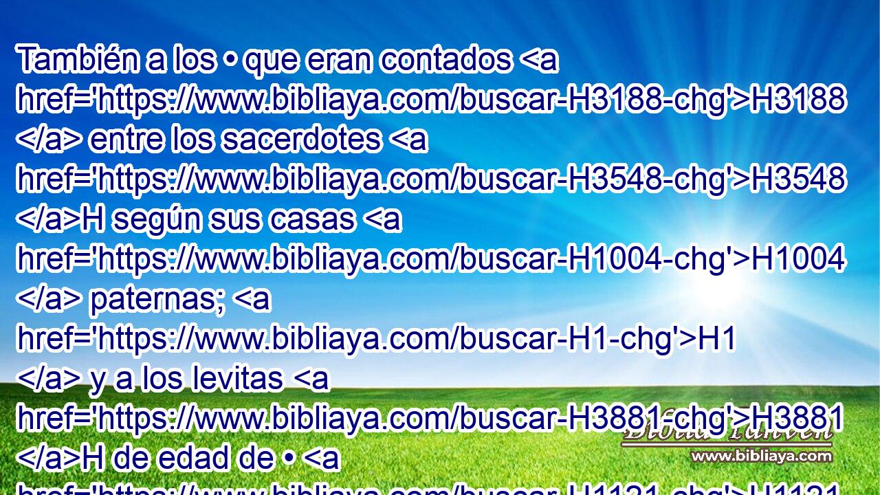 También a los • que eran contados H3188  entre los sacerdotes H3548 H según sus casas H1004  paternas; H1  y a los levitas H3881 H de edad de • H1121  H6242 veinte años H8141  H4605 • • arriba, conforme a sus oficios H4931  y • grupos. H4256  • 