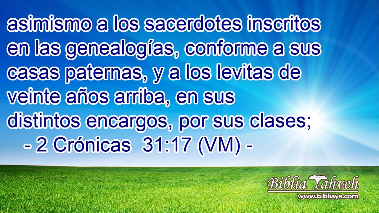  asimismo a los sacerdotes inscritos en las genealogías, conforme a sus casas paternas, y a los levitas de veinte años arriba, en sus distintos encargos, por sus clases; 