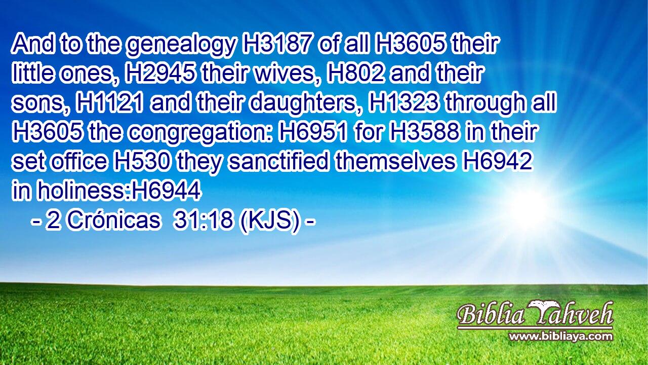 And to the genealogy H3187 of all H3605 their little ones, H2945 their wives, H802 and their sons, H1121 and their daughters, H1323 through all H3605 the congregation: H6951 for H3588 in their set office H530 they sanctified themselves H6942 in holiness:H6944
