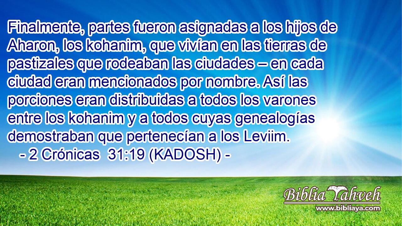  Finalmente, partes fueron asignadas a los hijos de Aharon, los kohanim, que vivían en las tierras de pastizales que rodeaban las ciudades – en cada ciudad eran mencionados por nombre. Así las porciones eran distribuidas a todos los varones entre los kohanim y a todos cuyas genealogías demostraban que pertenecían a los Leviim. 