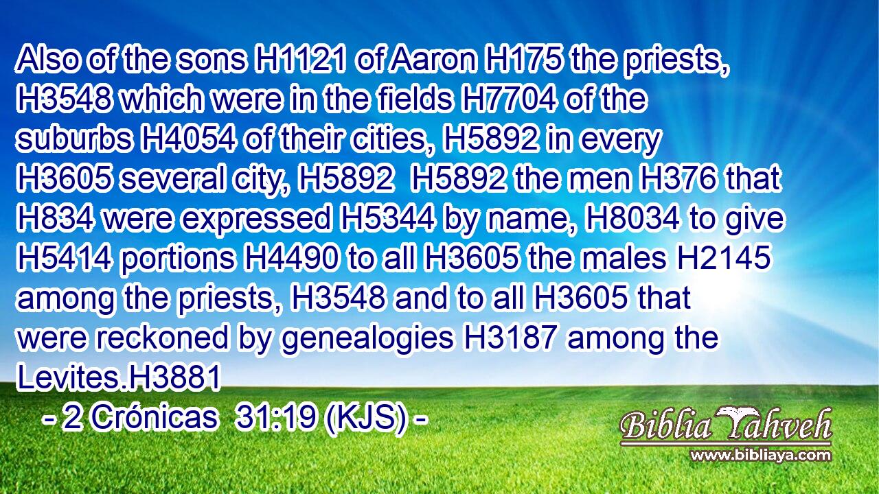 Also of the sons H1121 of Aaron H175 the priests, H3548 which were in the fields H7704 of the suburbs H4054 of their cities, H5892 in every H3605 several city, H5892  H5892 the men H376 that H834 were expressed H5344 by name, H8034 to give H5414 portions H4490 to all H3605 the males H2145 among the priests, H3548 and to all H3605 that were reckoned by genealogies H3187 among the Levites.H3881