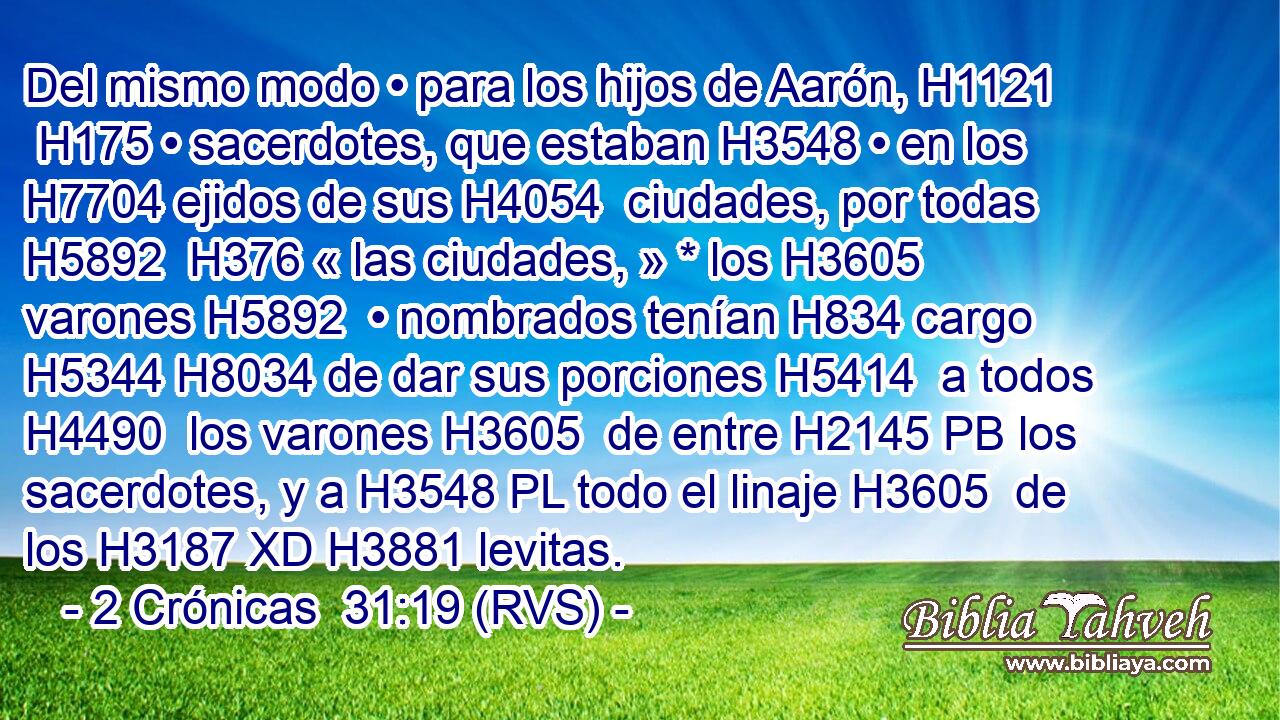 Del mismo modo • para los hijos de Aarón, H1121  H175 • sacerdotes, que estaban H3548 • en los H7704 ejidos de sus H4054  ciudades, por todas H5892  H376 « las ciudades, » * los H3605 varones H5892  • nombrados tenían H834 cargo H5344 H8034 de dar sus porciones H5414  a todos H4490  los varones H3605  de entre H2145 PB los sacerdotes, y a H3548 PL todo el linaje H3605  de los H3187 XD H3881 levitas. 