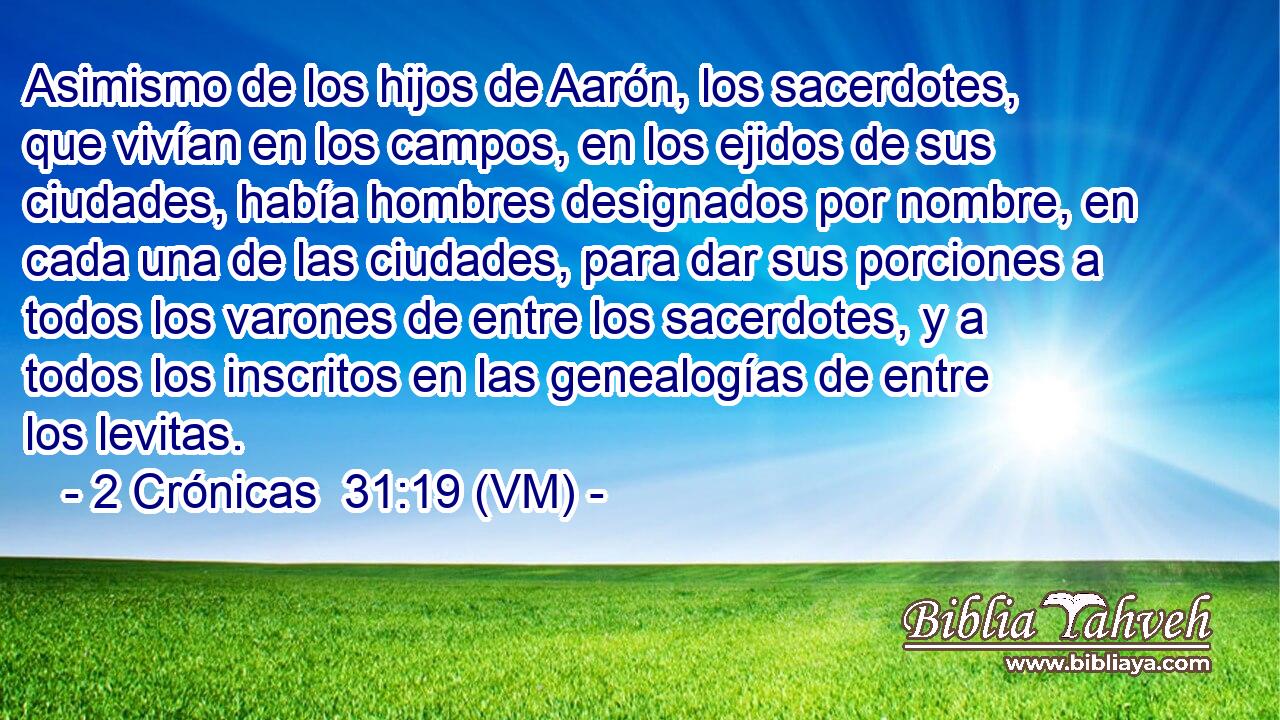  Asimismo de los hijos de Aarón, los sacerdotes, que vivían en los campos, en los ejidos de sus ciudades, había hombres designados por nombre, en cada una de las ciudades, para dar sus porciones a todos los varones de entre los sacerdotes, y a todos los inscritos en las genealogías de entre los levitas. 