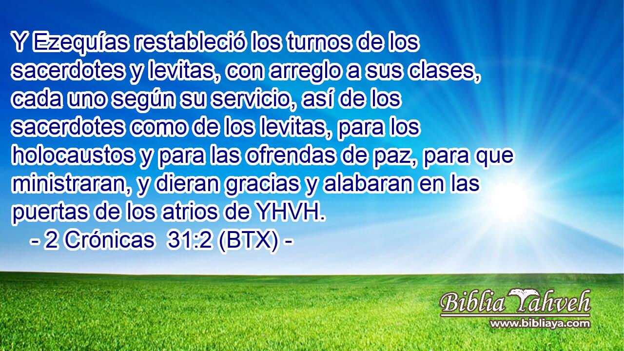 Y Ezequías restableció los turnos de los sacerdotes y levitas, con arreglo a sus clases, cada uno según su servicio, así de los sacerdotes como de los levitas, para los holocaustos y para las ofrendas de paz, para que ministraran, y dieran gracias y alabaran en las puertas de los atrios de YHVH.