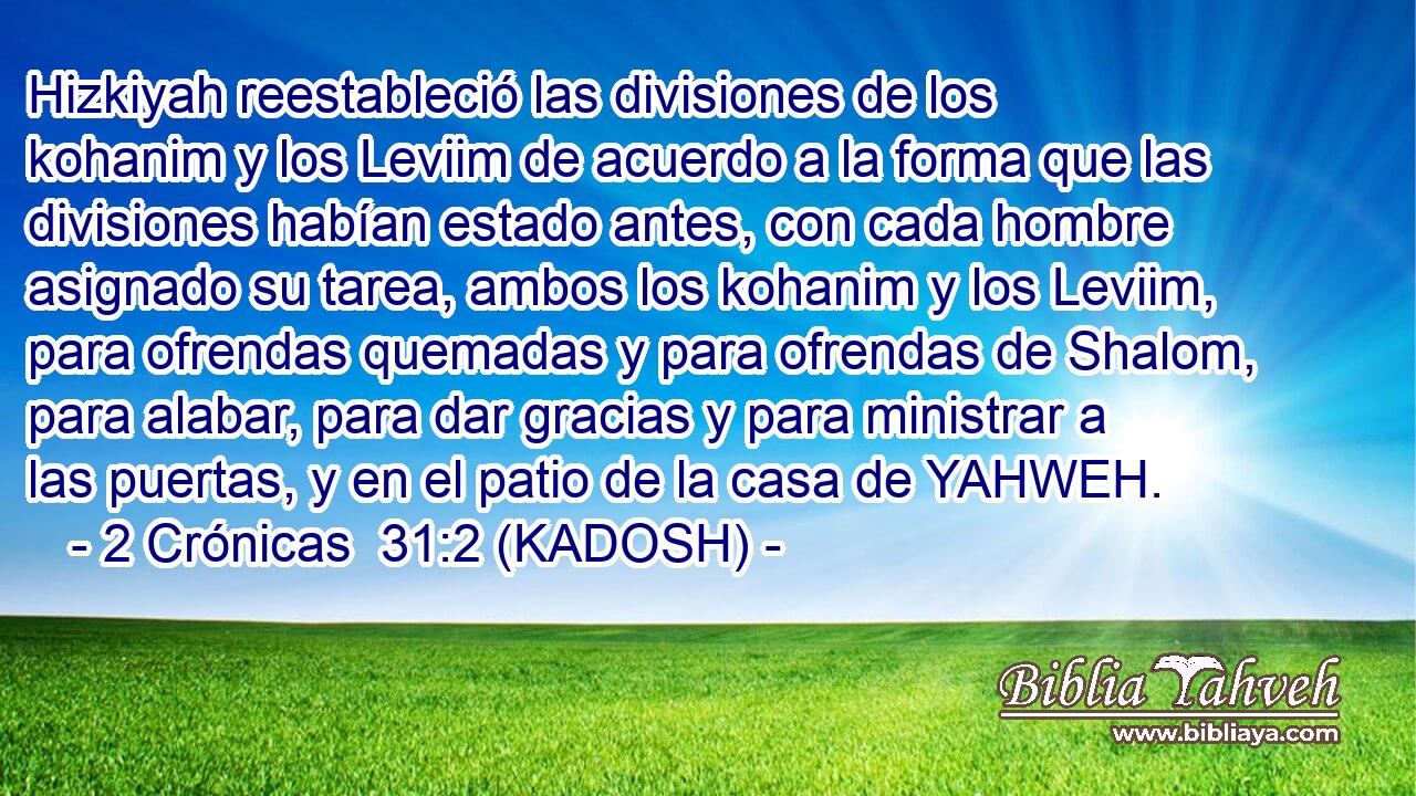  Hizkiyah reestableció las divisiones de los kohanim y los Leviim de acuerdo a la forma que las divisiones habían estado antes, con cada hombre asignado su tarea, ambos los kohanim y los Leviim, para ofrendas quemadas y para ofrendas de Shalom, para alabar, para dar gracias y para ministrar a las puertas, y en el patio de la casa de YAHWEH. 
