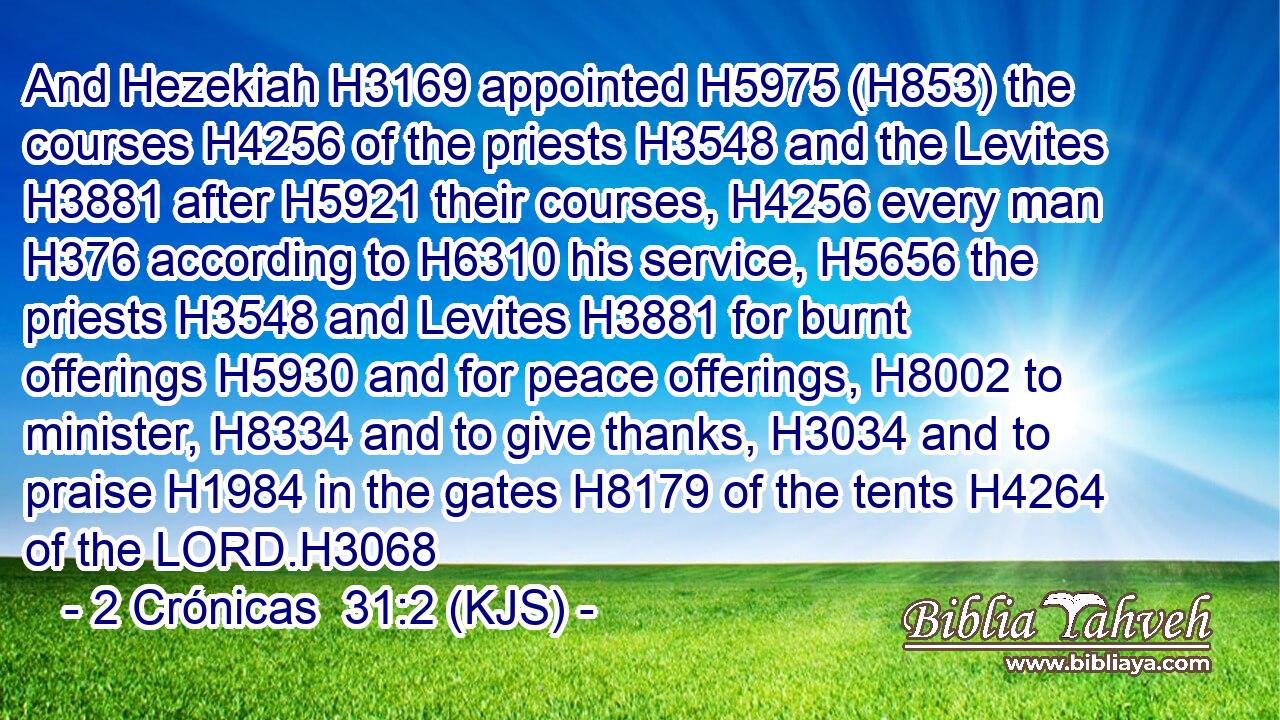 And Hezekiah H3169 appointed H5975 (H853) the courses H4256 of the priests H3548 and the Levites H3881 after H5921 their courses, H4256 every man H376 according to H6310 his service, H5656 the priests H3548 and Levites H3881 for burnt offerings H5930 and for peace offerings, H8002 to minister, H8334 and to give thanks, H3034 and to praise H1984 in the gates H8179 of the tents H4264 of the LORD.H3068
