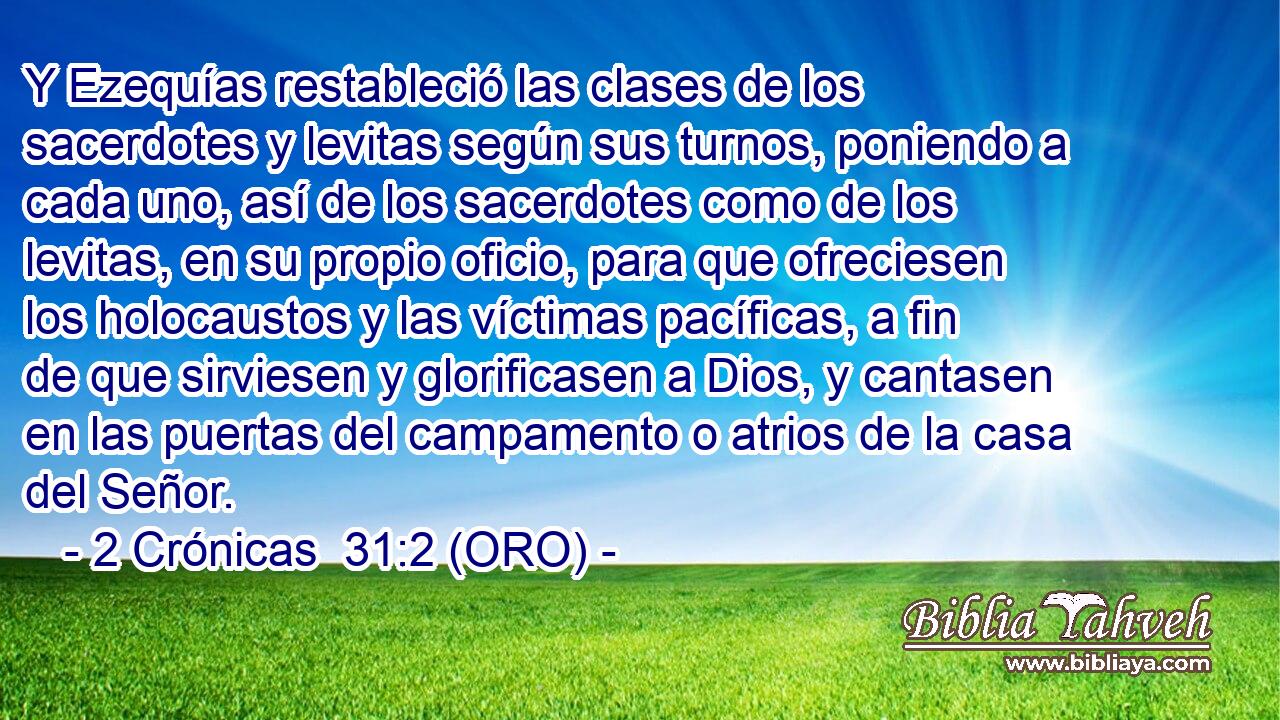 Y Ezequías restableció las clases de los sacerdotes y levitas según sus turnos, poniendo a cada uno, así de los sacerdotes como de los levitas, en su propio oficio, para que ofreciesen los holocaustos y las víctimas pacíficas, a fin de que sirviesen y glorificasen a Dios, y cantasen en las puertas del campamento o atrios de la casa del Señor. 