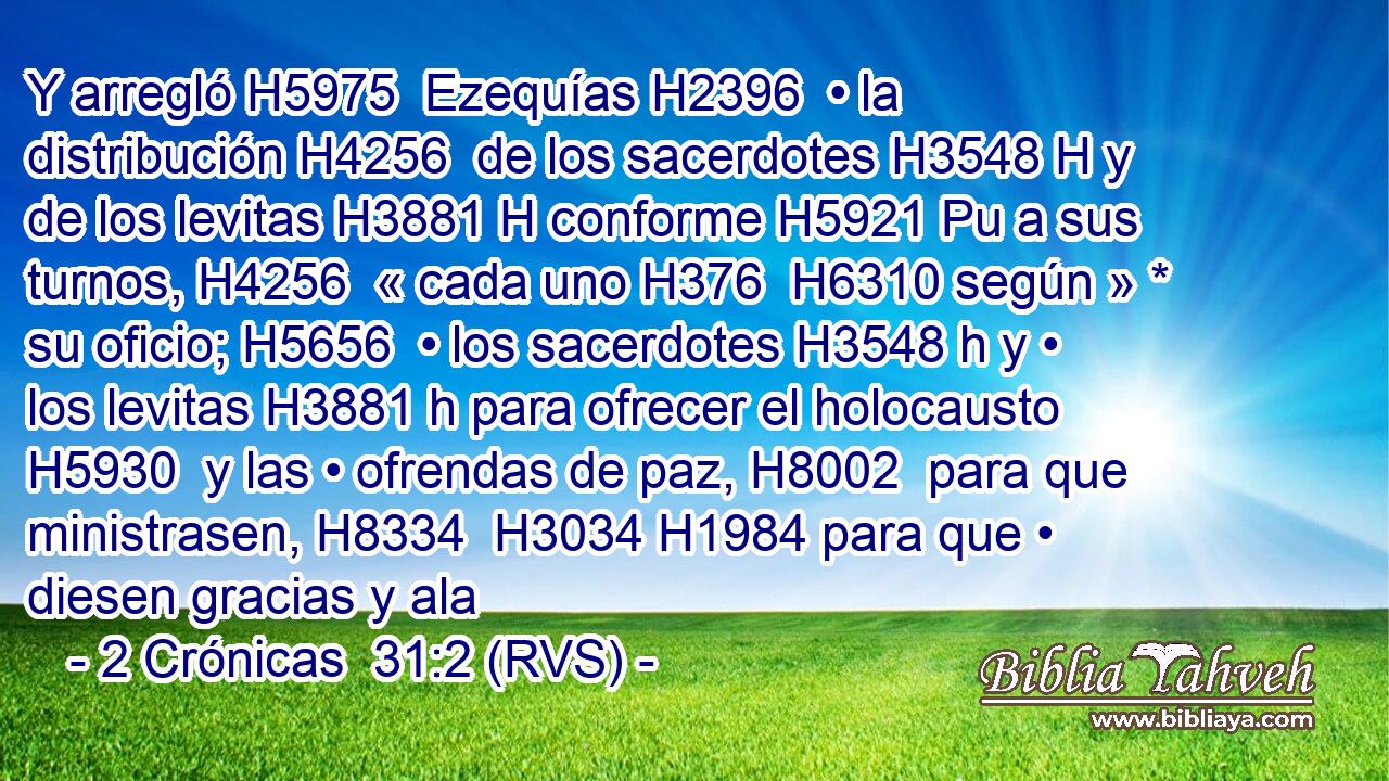 Y arregló H5975  Ezequías H2396  • la distribución H4256  de los sacerdotes H3548 H y de los levitas H3881 H conforme H5921 Pu a sus turnos, H4256  « cada uno H376  H6310 según » * su oficio; H5656  • los sacerdotes H3548 h y • los levitas H3881 h para ofrecer el holocausto H5930  y las • ofrendas de paz, H8002  para que ministrasen, H8334  H3034 H1984 para que • diesen gracias y ala