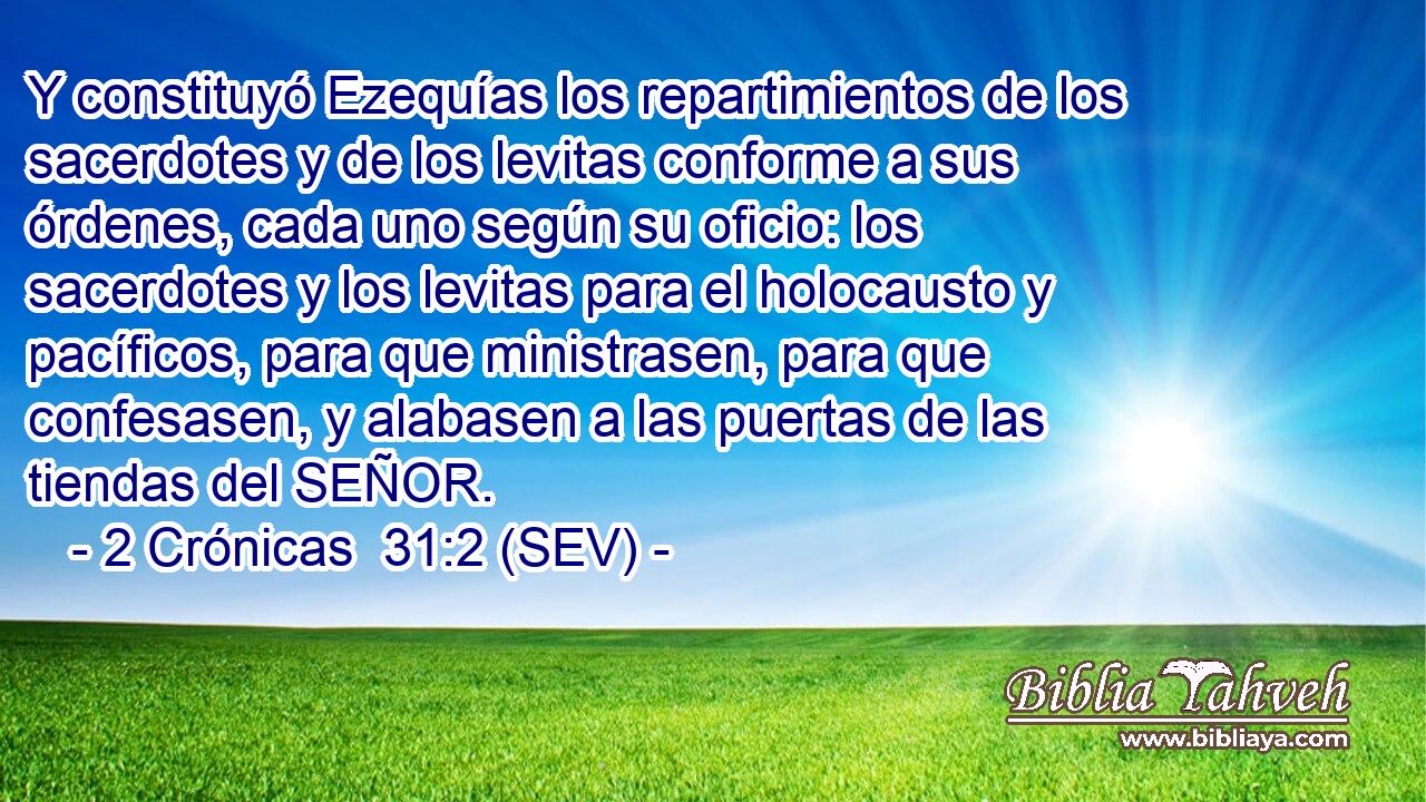 Y constituyó Ezequías los repartimientos de los sacerdotes y de los levitas conforme a sus órdenes, cada uno según su oficio: los sacerdotes y los levitas para el holocausto y pacíficos, para que ministrasen, para que confesasen, y alabasen a las puertas de las tiendas del SEÑOR.