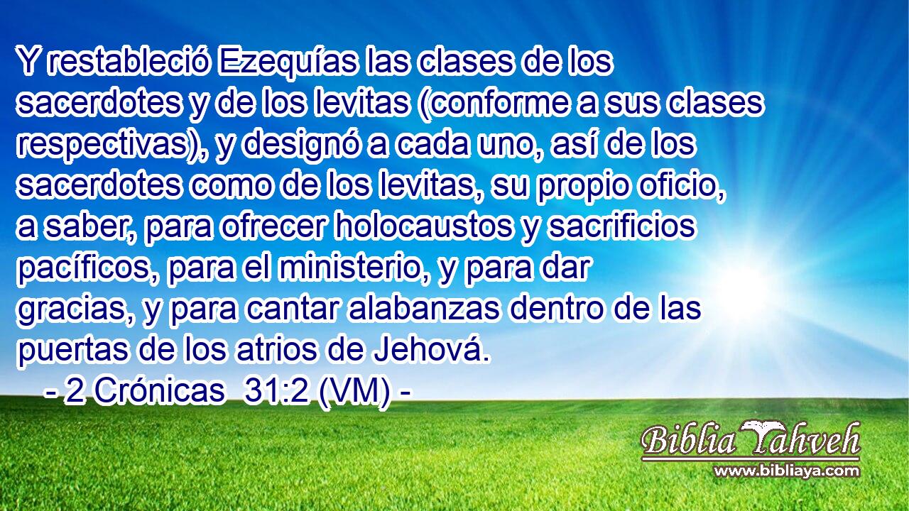  Y restableció Ezequías las clases de los sacerdotes y de los levitas (conforme a sus clases respectivas), y designó a cada uno, así de los sacerdotes como de los levitas, su propio oficio, a saber, para ofrecer holocaustos y sacrificios pacíficos, para el ministerio, y para dar gracias, y para cantar alabanzas dentro de las puertas de los atrios de Jehová. 