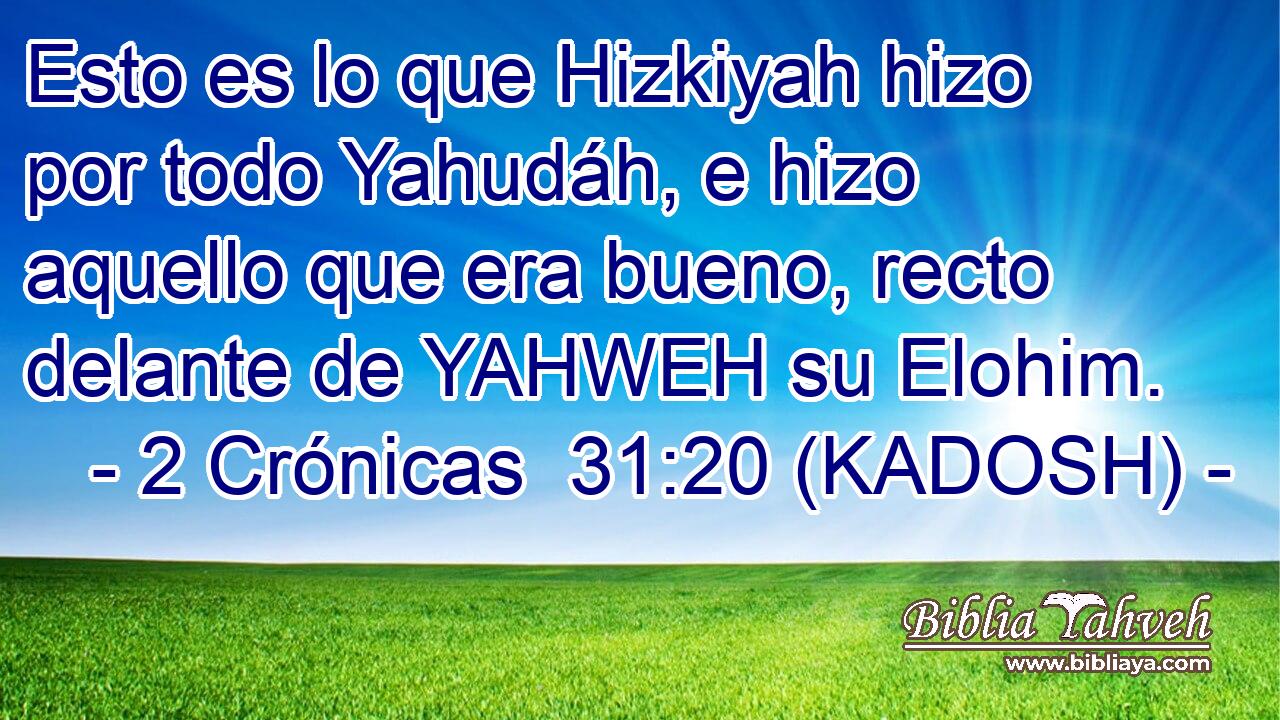  Esto es lo que Hizkiyah hizo por todo Yahudáh, e hizo aquello que era bueno, recto delante de YAHWEH su Elohim. 