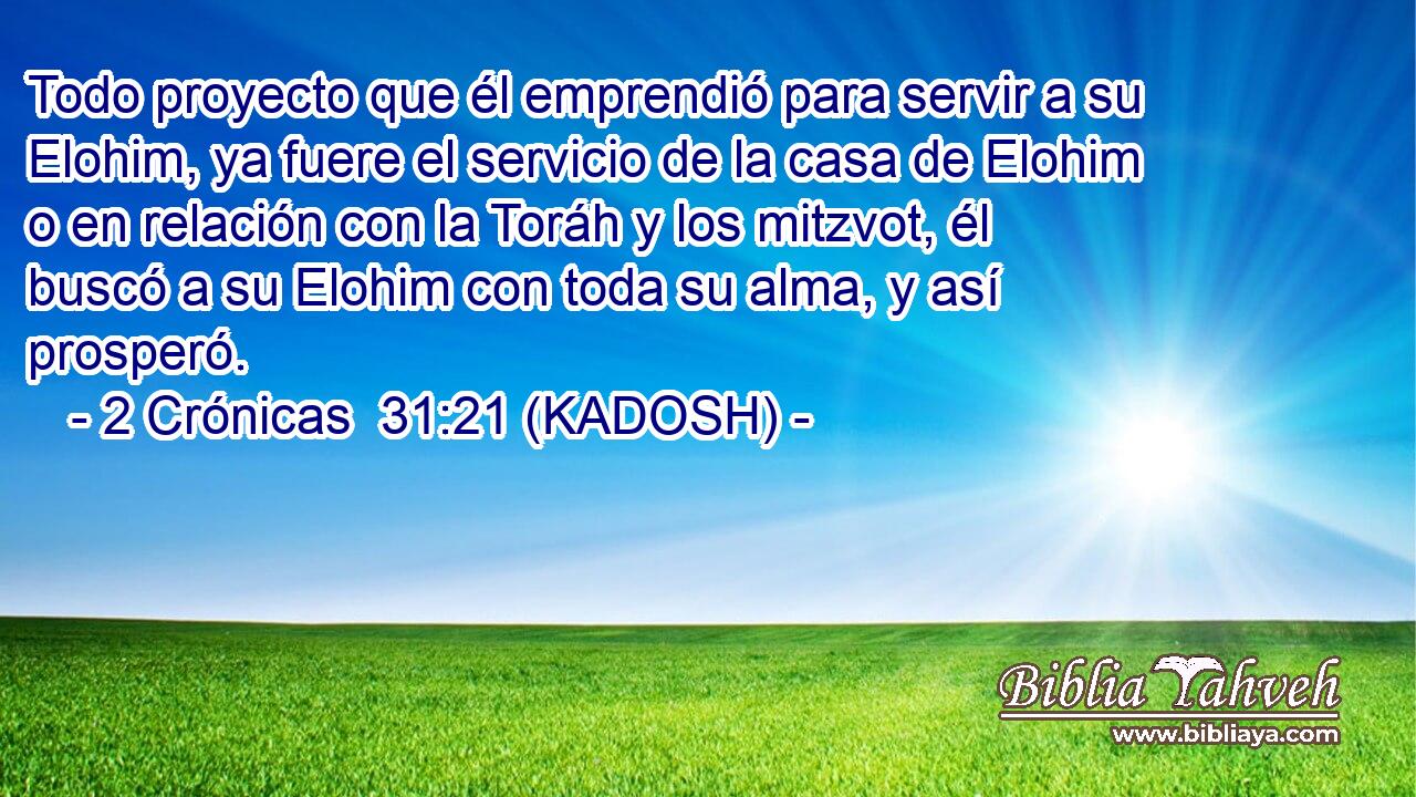  Todo proyecto que él emprendió para servir a su Elohim, ya fuere el servicio de la casa de Elohim o en relación con la Toráh y los mitzvot, él buscó a su Elohim con toda su alma, y así prosperó. 