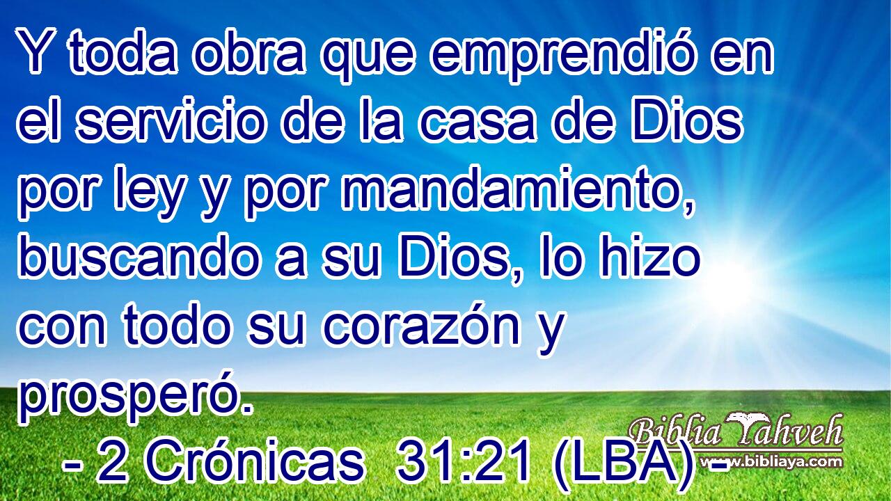 Y toda obra que emprendió en el servicio de la casa de Dios por ley y por mandamiento, buscando a su Dios, lo hizo con todo su corazón y prosperó.