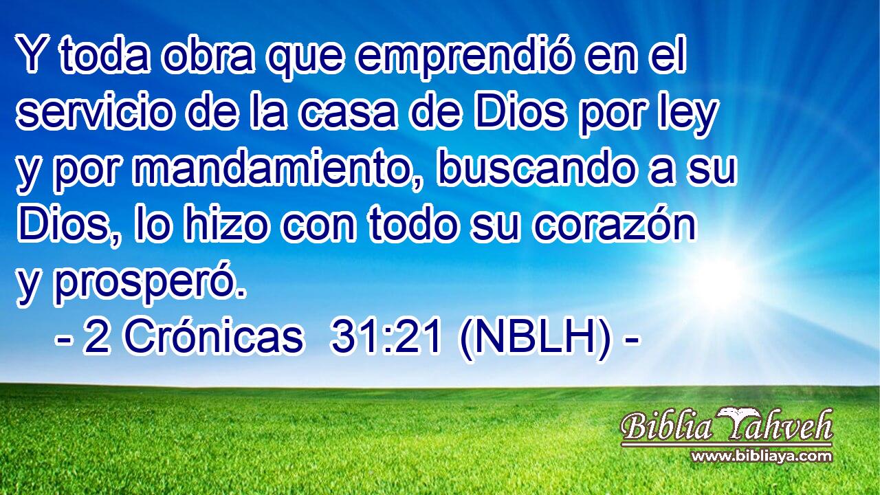  Y toda obra que emprendió en el servicio de la casa de Dios por ley y por mandamiento, buscando a su Dios, lo hizo con todo su corazón y prosperó. 