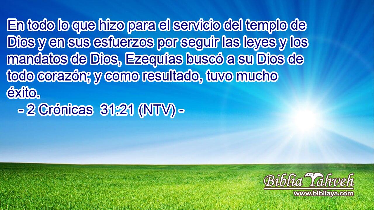 En todo lo que hizo para el servicio del templo de Dios y en sus esfuerzos por seguir las leyes y los mandatos de Dios, Ezequías buscó a su Dios de todo corazón; y como resultado, tuvo mucho éxito.