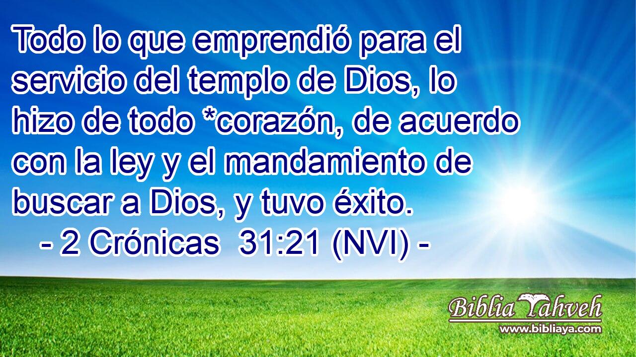  Todo lo que emprendió para el servicio del templo de Dios, lo hizo de todo *corazón, de acuerdo con la ley y el mandamiento de buscar a Dios, y tuvo éxito. 