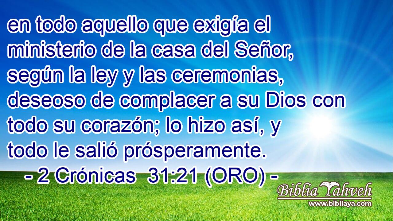  en todo aquello que exigía el ministerio de la casa del Señor, según la ley y las ceremonias, deseoso de complacer a su Dios con todo su corazón; lo hizo así, y todo le salió prósperamente. 
