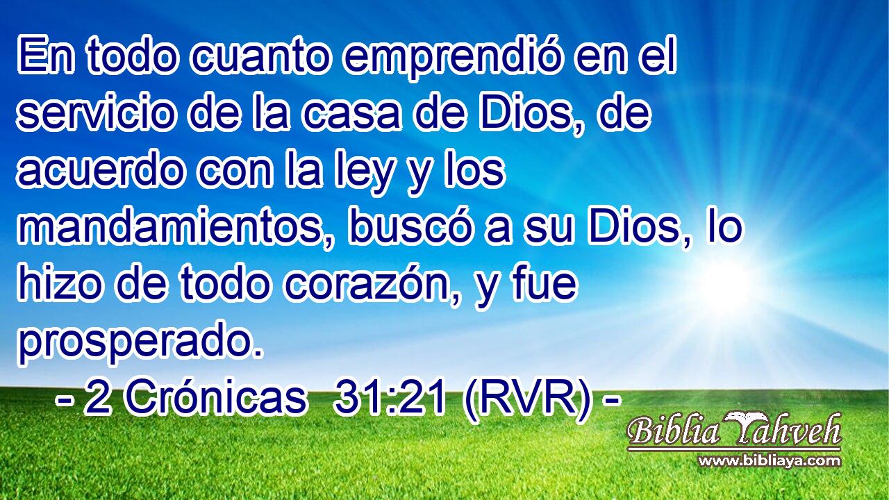 En todo cuanto emprendió en el servicio de la casa de Dios, de acuerdo con la ley y los mandamientos, buscó a su Dios, lo hizo de todo corazón, y fue prosperado.