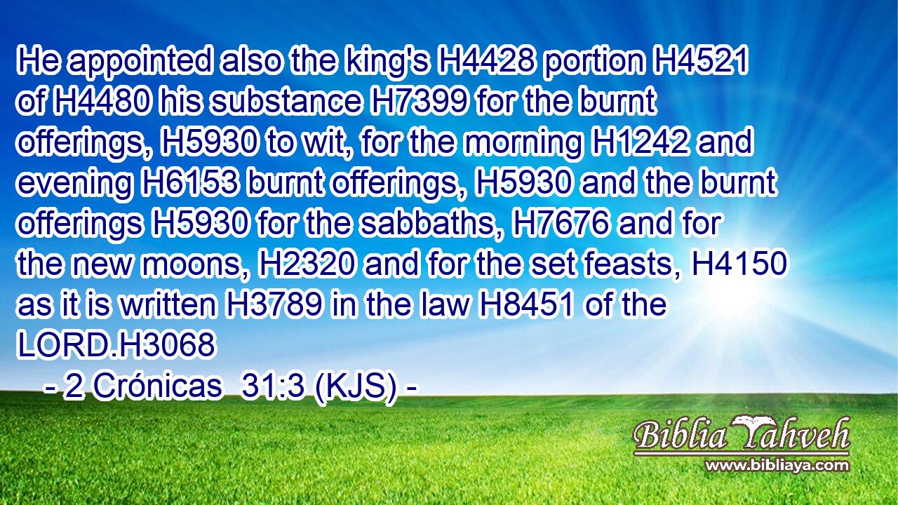 He appointed also the king's H4428 portion H4521 of H4480 his substance H7399 for the burnt offerings, H5930 to wit, for the morning H1242 and evening H6153 burnt offerings, H5930 and the burnt offerings H5930 for the sabbaths, H7676 and for the new moons, H2320 and for the set feasts, H4150 as it is written H3789 in the law H8451 of the LORD.H3068