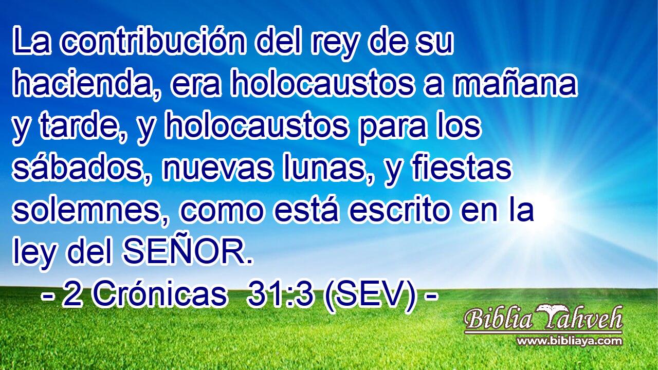 La contribución del rey de su hacienda, era holocaustos a mañana y tarde, y holocaustos para los sábados, nuevas lunas, y fiestas solemnes, como está escrito en la ley del SEÑOR.