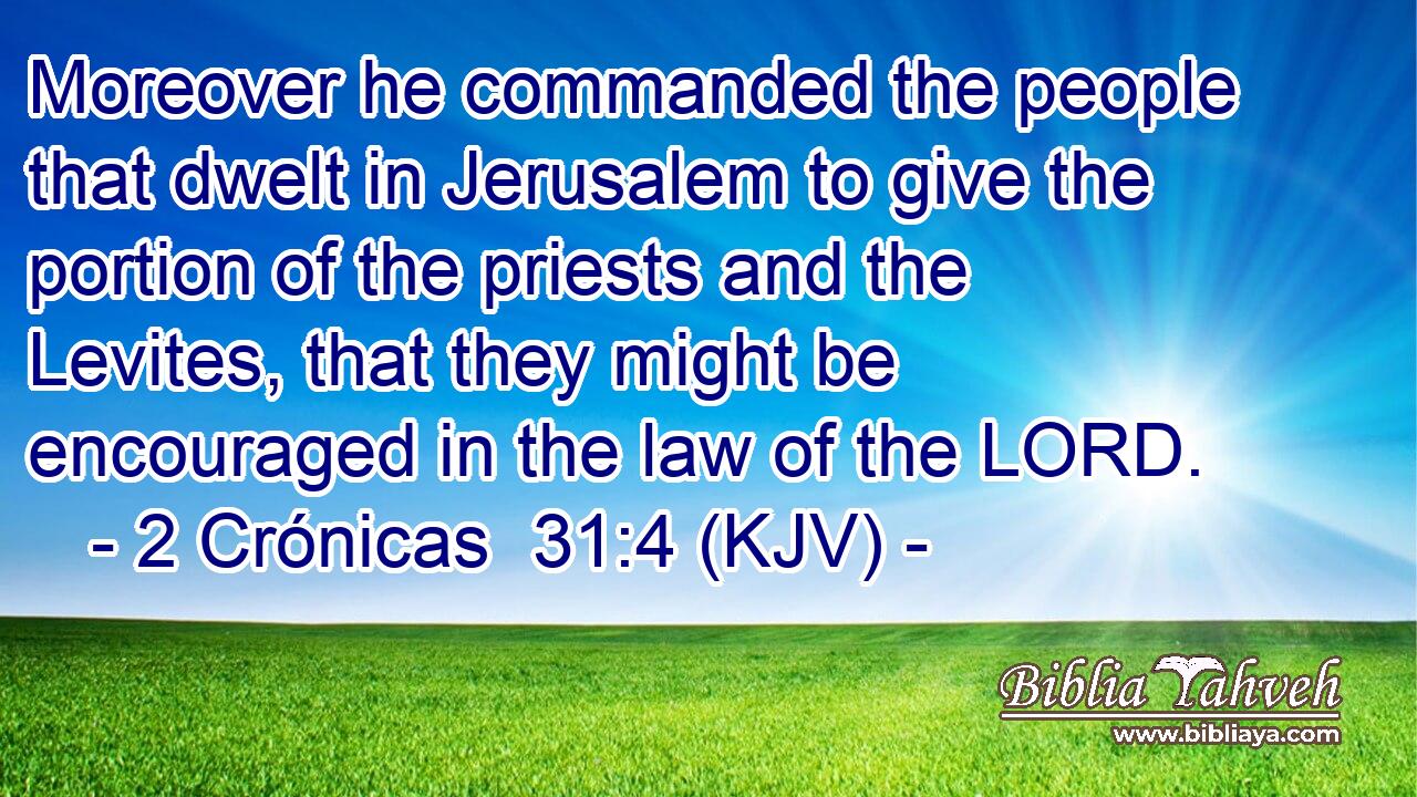 Moreover he commanded the people that dwelt in Jerusalem to give the portion of the priests and the Levites, that they might be encouraged in the law of the LORD.