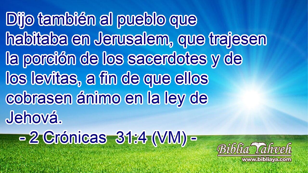  Dijo también al pueblo que habitaba en Jerusalem, que trajesen la porción de los sacerdotes y de los levitas, a fin de que ellos cobrasen ánimo en la ley de Jehová. 