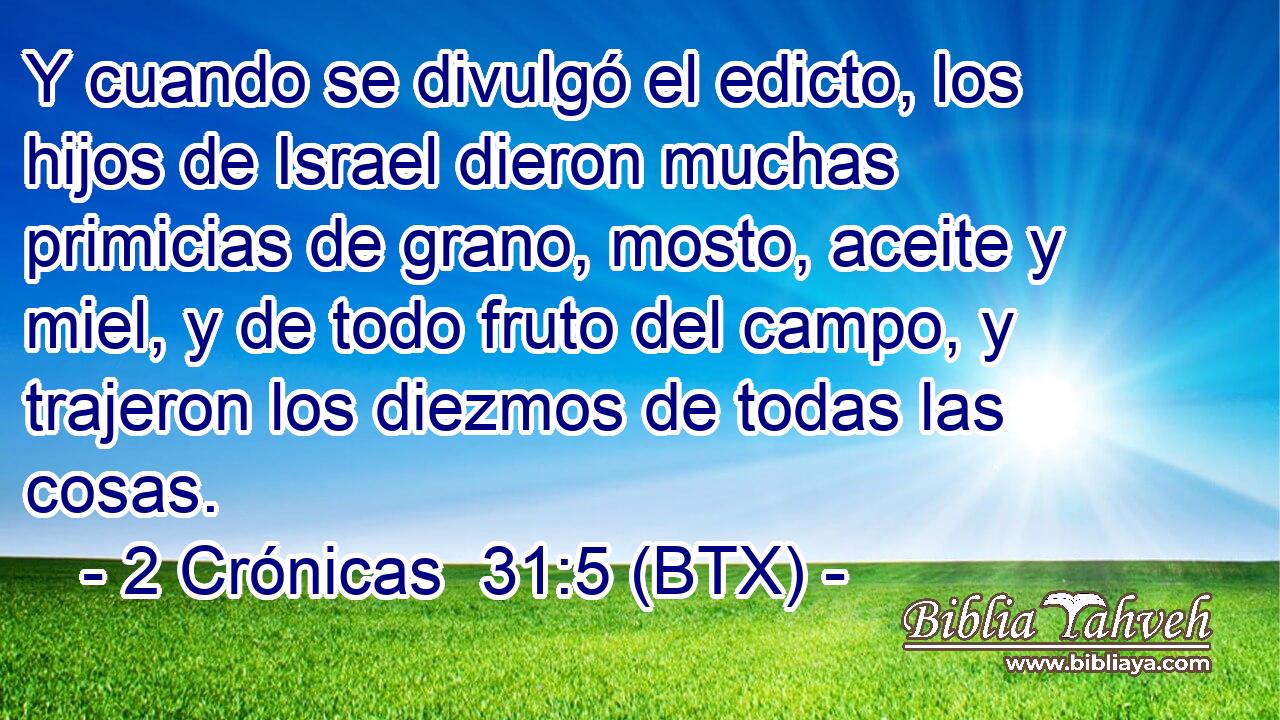 Y cuando se divulgó el edicto, los hijos de Israel dieron muchas primicias de grano, mosto, aceite y miel, y de todo fruto del campo, y trajeron los diezmos de todas las cosas.