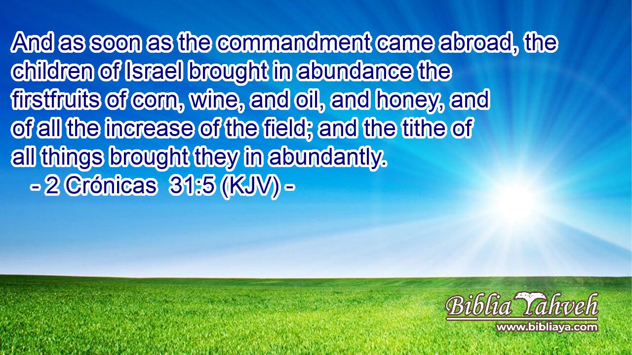And as soon as the commandment came abroad, the children of Israel brought in abundance the firstfruits of corn, wine, and oil, and honey, and of all the increase of the field; and the tithe of all things brought they in abundantly.