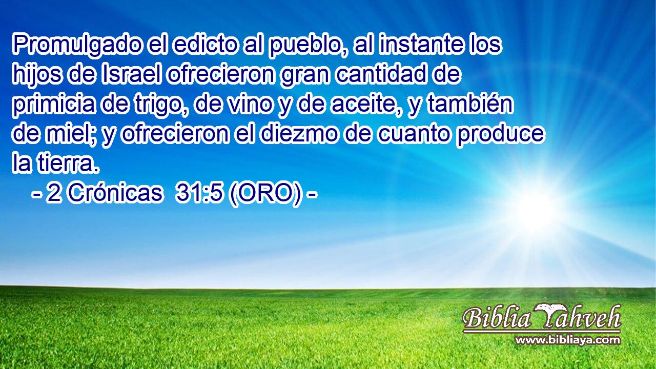  Promulgado el edicto al pueblo, al instante los hijos de Israel ofrecieron gran cantidad de primicia de trigo, de vino y de aceite, y también de miel; y ofrecieron el diezmo de cuanto produce la tierra. 